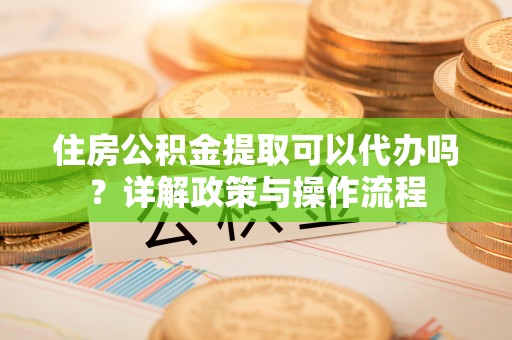 怀来住房公积金提取可以代办吗？详解政策与操作流程