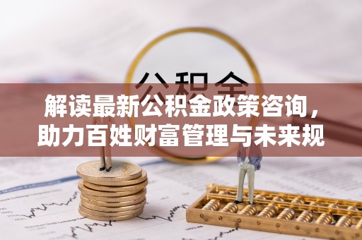 怀来解读最新公积金政策咨询，助力百姓财富管理与未来规划