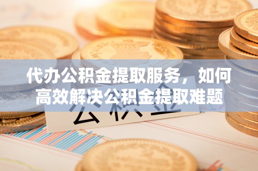 怀来代办公积金提取服务，如何高效解决公积金提取难题