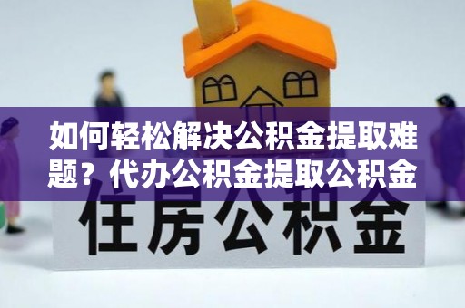 怀来如何轻松解决公积金提取难题？代办公积金提取公积金服务详解