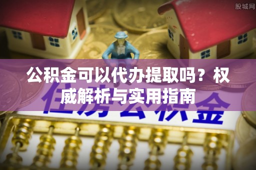 怀来公积金可以代办提取吗？权威解析与实用指南