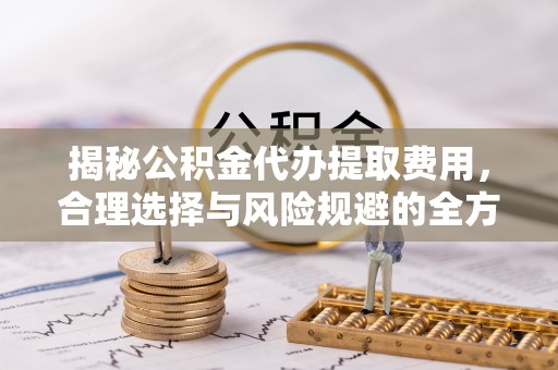 怀来揭秘公积金代办提取费用，合理选择与风险规避的全方位解析