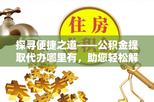 怀来探寻便捷之道——公积金提取代办哪里有，助您轻松解决资金难题