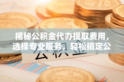 怀来揭秘公积金代办提取费用，选择专业服务，轻松搞定公积金提取