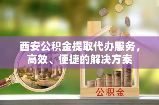 怀来西安公积金提取代办服务，高效、便捷的解决方案
