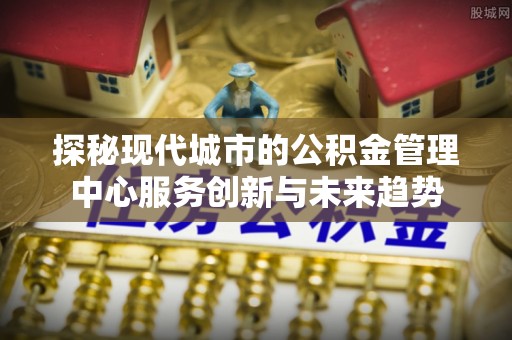 怀来探秘现代城市的公积金管理中心服务创新与未来趋势