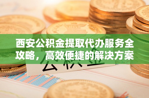 怀来西安公积金提取代办服务全攻略，高效便捷的解决方案