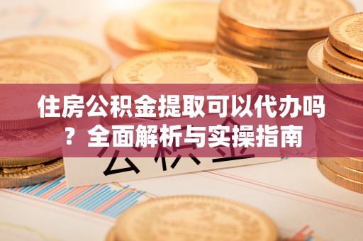 怀来住房公积金提取可以代办吗？全面解析与实操指南