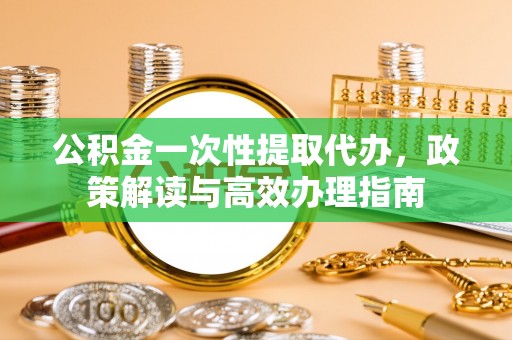 怀来公积金一次性提取代办，政策解读与高效办理指南