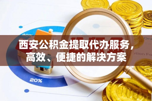 怀来西安公积金提取代办服务，高效、便捷的解决方案
