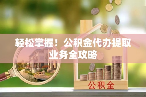 怀来轻松掌握！公积金代办提取业务全攻略