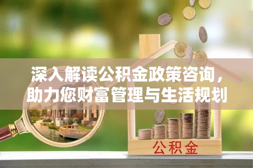 怀来深入解读公积金政策咨询，助力您财富管理与生活规划