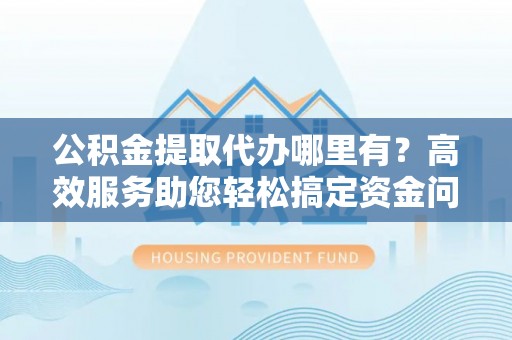 怀来公积金提取代办哪里有？高效服务助您轻松搞定资金问题