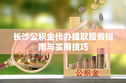 怀来长沙公积金代办提取服务指南与实用技巧