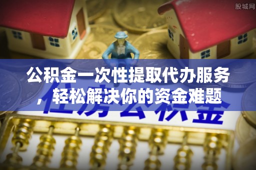 怀来公积金一次性提取代办服务，轻松解决你的资金难题