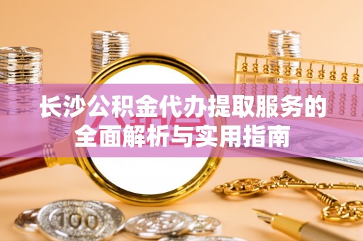 怀来长沙公积金代办提取服务的全面解析与实用指南