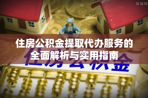 怀来住房公积金提取代办服务的全面解析与实用指南