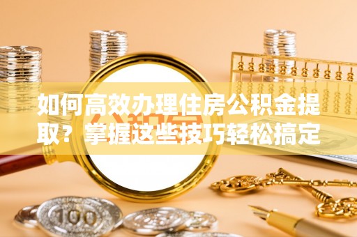 怀来如何高效办理住房公积金提取？掌握这些技巧轻松搞定