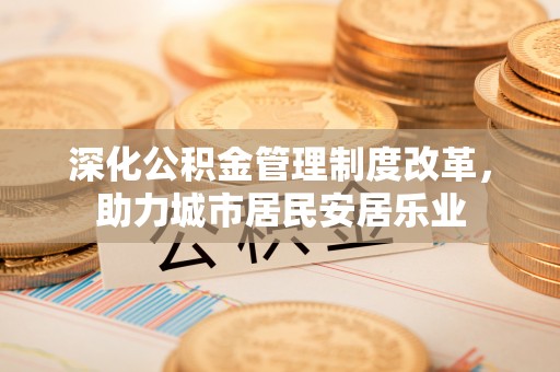 怀来深化公积金管理制度改革，助力城市居民安居乐业
