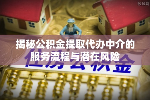 怀来揭秘公积金提取代办中介的服务流程与潜在风险