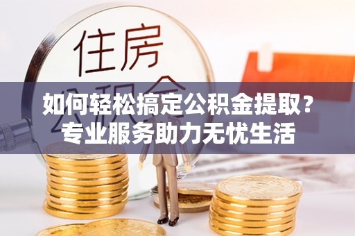 怀来如何轻松搞定公积金提取？专业服务助力无忧生活