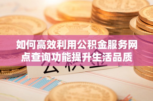 怀来如何高效利用公积金服务网点查询功能提升生活品质