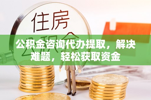 怀来公积金咨询代办提取，解决难题，轻松获取资金