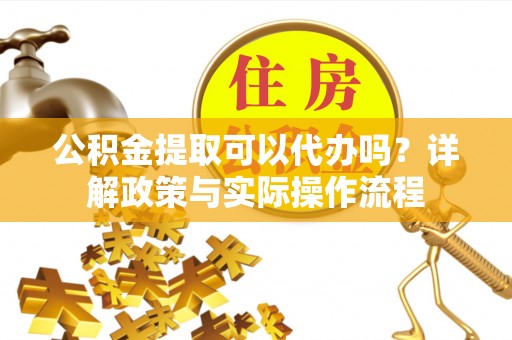 怀来公积金提取可以代办吗？详解政策与实际操作流程