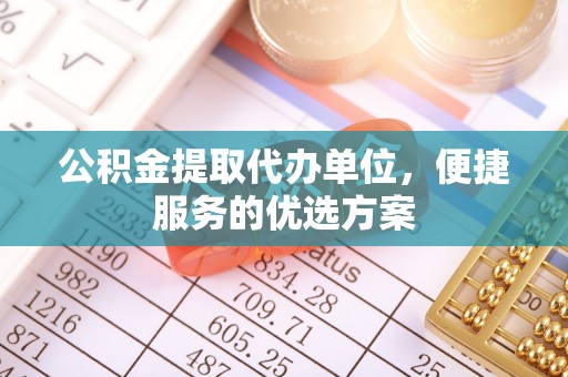 怀来公积金提取代办单位，便捷服务的优选方案