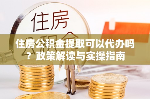 怀来住房公积金提取可以代办吗？政策解读与实操指南