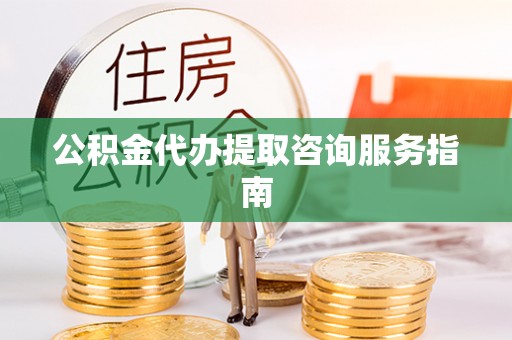 怀来公积金代办提取咨询服务指南