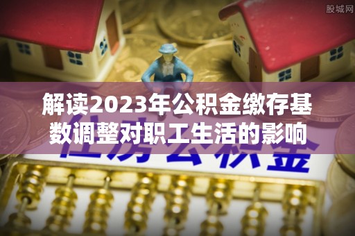怀来解读2023年公积金缴存基数调整对职工生活的影响