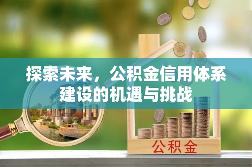 怀来探索未来，公积金信用体系建设的机遇与挑战
