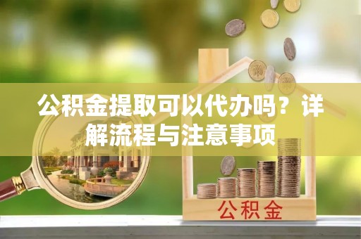 怀来公积金提取可以代办吗？详解流程与注意事项