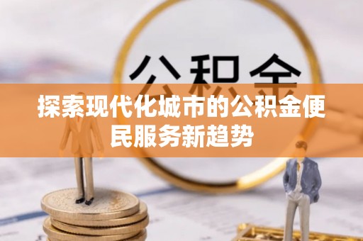 怀来探索现代化城市的公积金便民服务新趋势