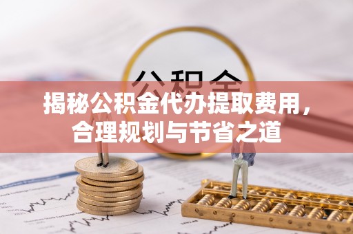 怀来揭秘公积金代办提取费用，合理规划与节省之道