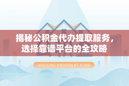 怀来揭秘公积金代办提取服务，选择靠谱平台的全攻略