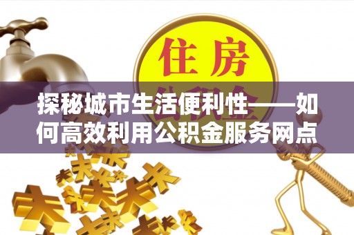 怀来探秘城市生活便利性——如何高效利用公积金服务网点查询工具