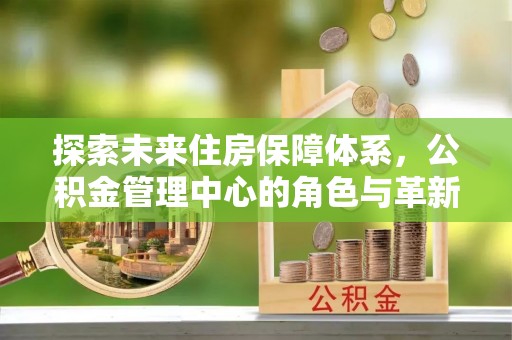 怀来探索未来住房保障体系，公积金管理中心的角色与革新
