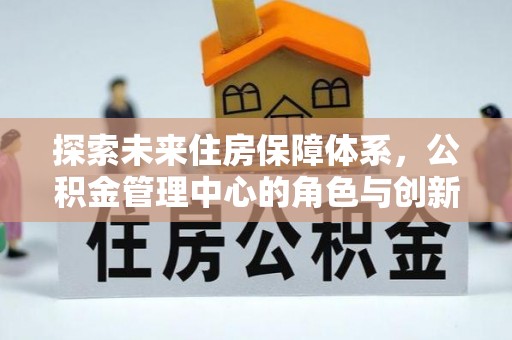 怀来探索未来住房保障体系，公积金管理中心的角色与创新