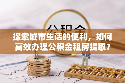 怀来探索城市生活的便利，如何高效办理公积金租房提取？
