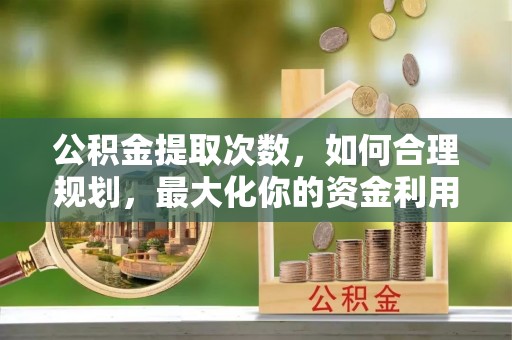 怀来公积金提取次数，如何合理规划，最大化你的资金利用
