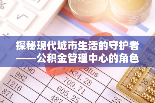 怀来探秘现代城市生活的守护者——公积金管理中心的角色与影响