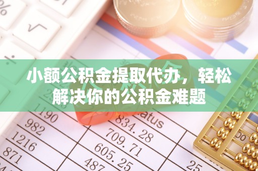 怀来小额公积金提取代办，轻松解决你的公积金难题