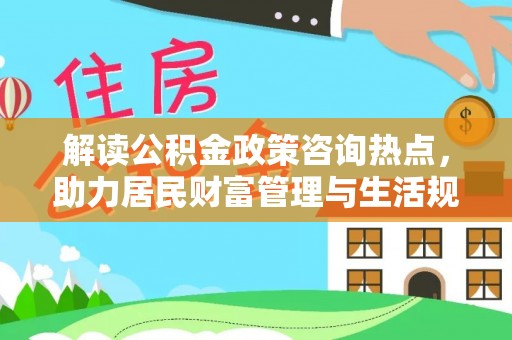 怀来解读公积金政策咨询热点，助力居民财富管理与生活规划