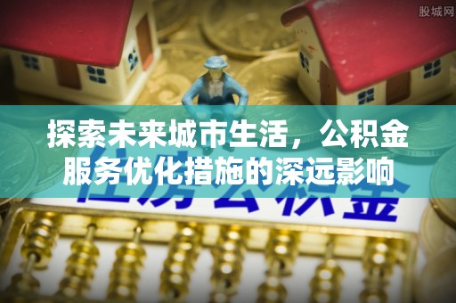 怀来探索未来城市生活，公积金服务优化措施的深远影响