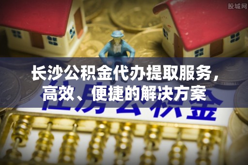 怀来长沙公积金代办提取服务，高效、便捷的解决方案