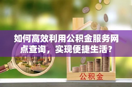 怀来如何高效利用公积金服务网点查询，实现便捷生活？
