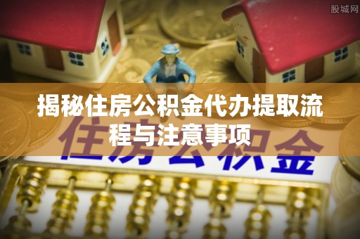 怀来揭秘住房公积金代办提取流程与注意事项