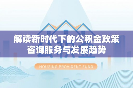 怀来解读新时代下的公积金政策咨询服务与发展趋势